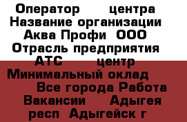 Оператор Call-центра › Название организации ­ Аква Профи, ООО › Отрасль предприятия ­ АТС, call-центр › Минимальный оклад ­ 22 000 - Все города Работа » Вакансии   . Адыгея респ.,Адыгейск г.